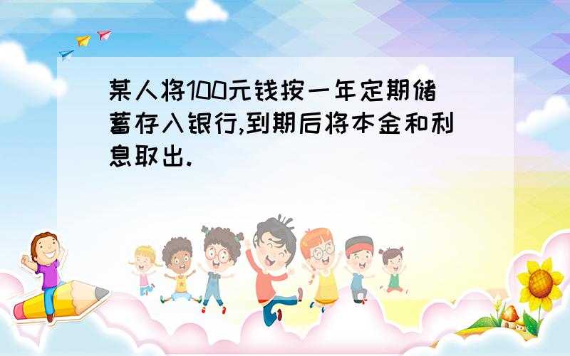 某人将100元钱按一年定期储蓄存入银行,到期后将本金和利息取出.