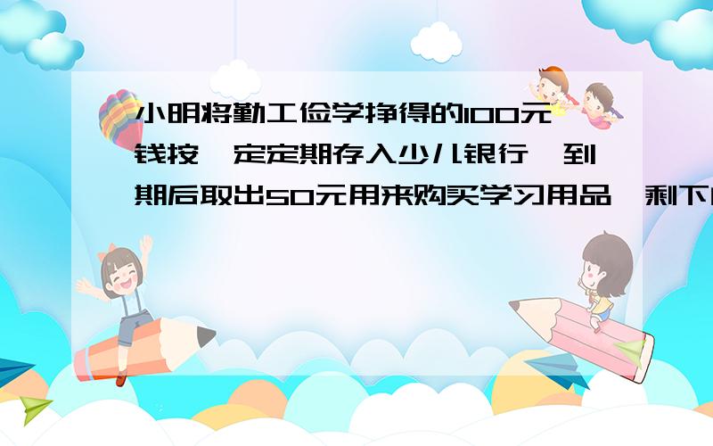 小明将勤工俭学挣得的100元钱按一定定期存入少儿银行,到期后取出50元用来购买学习用品,剩下的50元和应得的利息又全部按