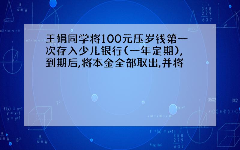 王娟同学将100元压岁钱第一次存入少儿银行(一年定期),到期后,将本金全部取出,并将