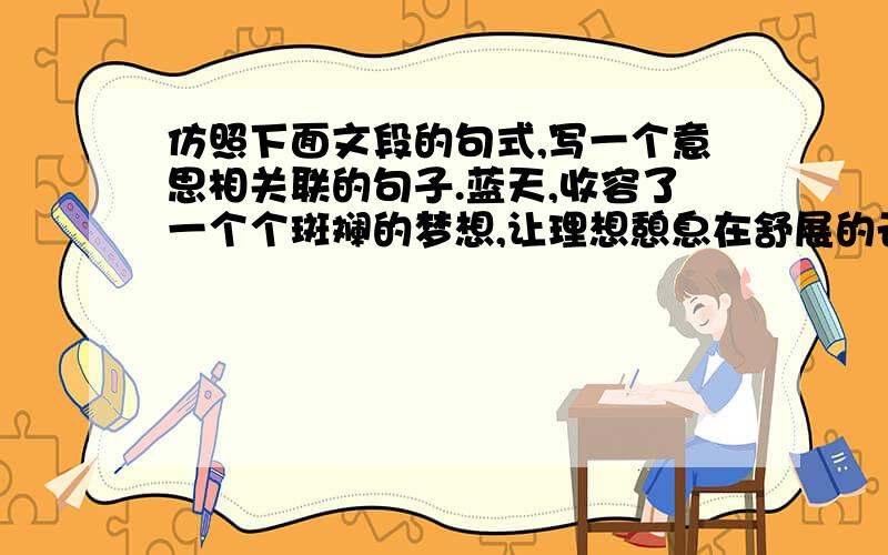 仿照下面文段的句式,写一个意思相关联的句子.蓝天,收容了一个个斑斓的梦想,让理想憩息在舒展的云朵中;