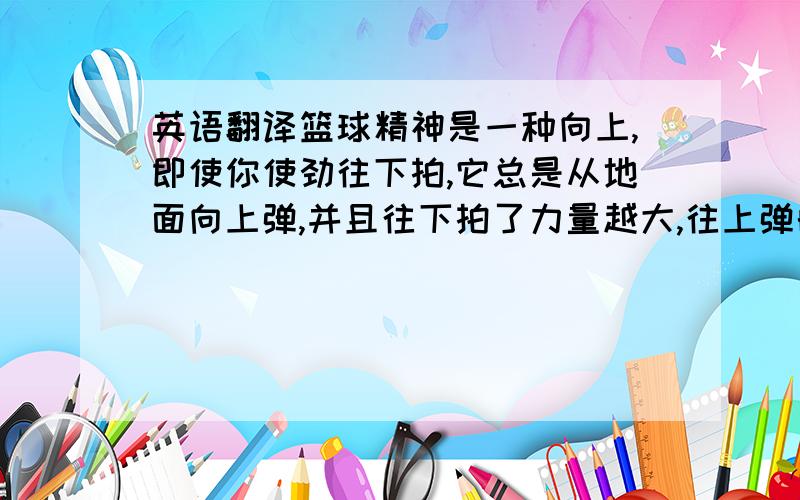 英语翻译篮球精神是一种向上,即使你使劲往下拍,它总是从地面向上弹,并且往下拍了力量越大,往上弹的高度越高.不论它怎样在人