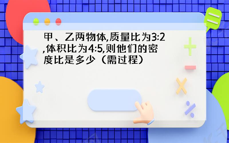 甲、乙两物体,质量比为3:2,体积比为4:5,则他们的密度比是多少（需过程）