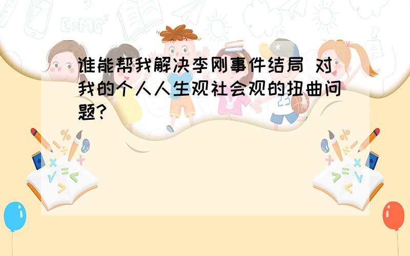 谁能帮我解决李刚事件结局 对我的个人人生观社会观的扭曲问题?