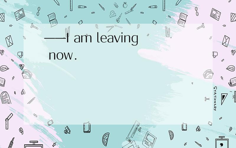 ——I am leaving now.