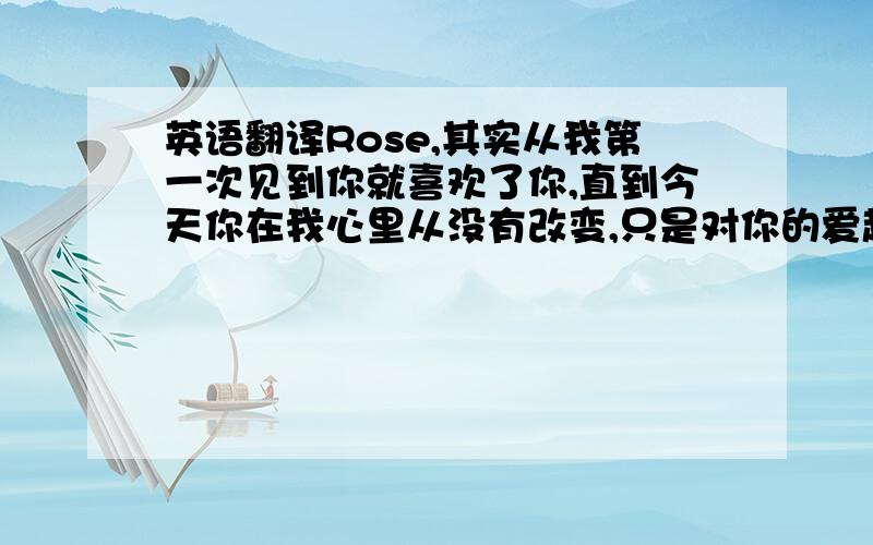 英语翻译Rose,其实从我第一次见到你就喜欢了你,直到今天你在我心里从没有改变,只是对你的爱越来越深.我每天只做2件事情