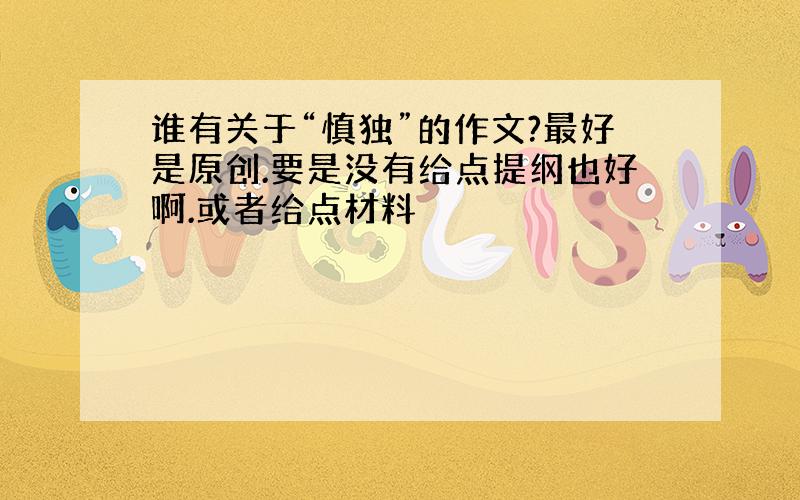 谁有关于“慎独”的作文?最好是原创.要是没有给点提纲也好啊.或者给点材料