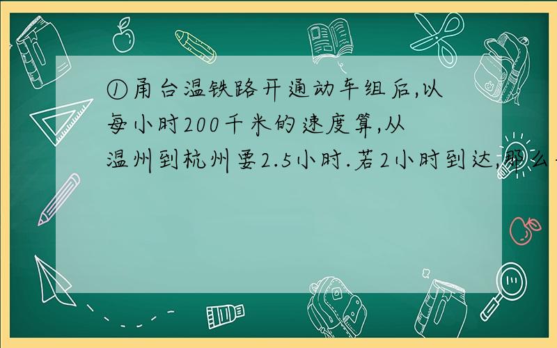 ①甬台温铁路开通动车组后,以每小时200千米的速度算,从温州到杭州要2.5小时.若2小时到达,那么每小时速度是多少千米?