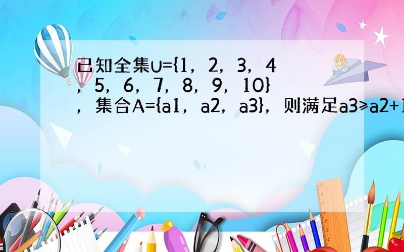 已知全集U={1，2，3，4，5，6，7，8，9，10}，集合A={a1，a2，a3}，则满足a3≥a2+1≥a1+4的