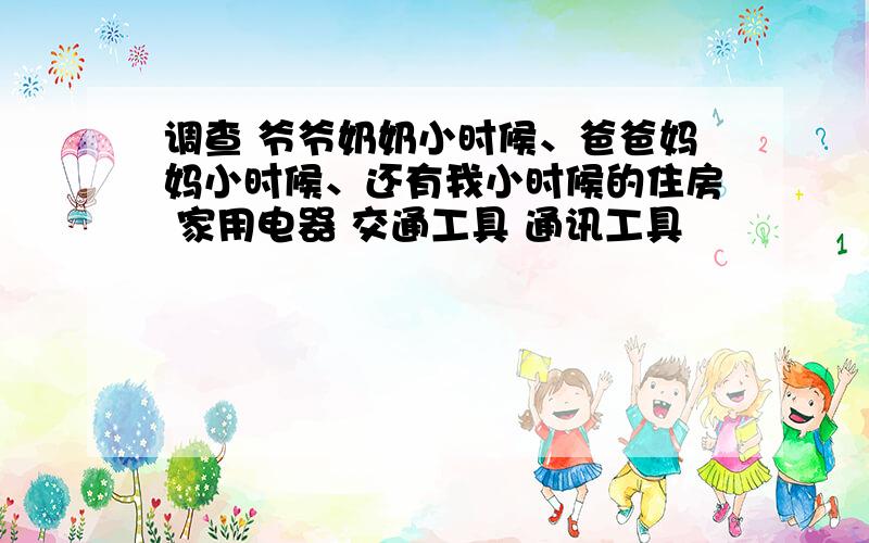 调查 爷爷奶奶小时候、爸爸妈妈小时候、还有我小时候的住房 家用电器 交通工具 通讯工具