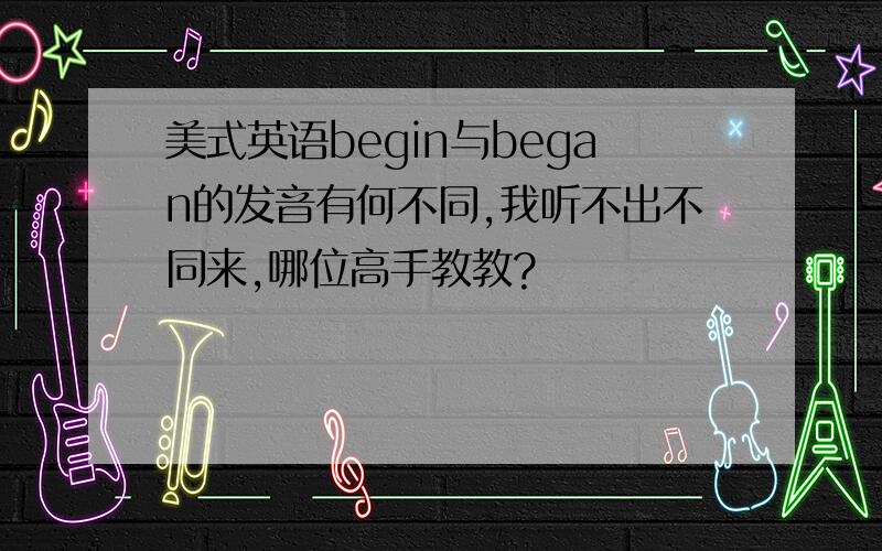 美式英语begin与began的发音有何不同,我听不出不同来,哪位高手教教?