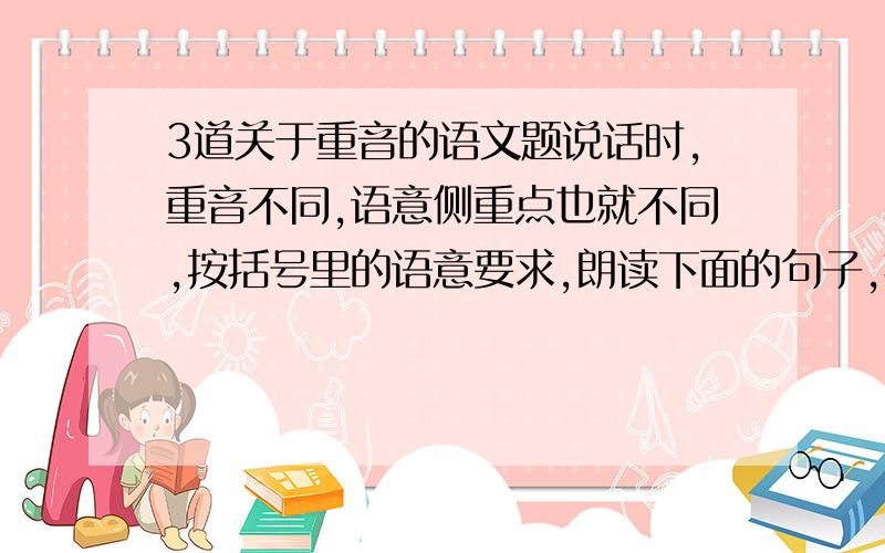 3道关于重音的语文题说话时,重音不同,语意侧重点也就不同,按括号里的语意要求,朗读下面的句子,把应该重读的字词标出来.1