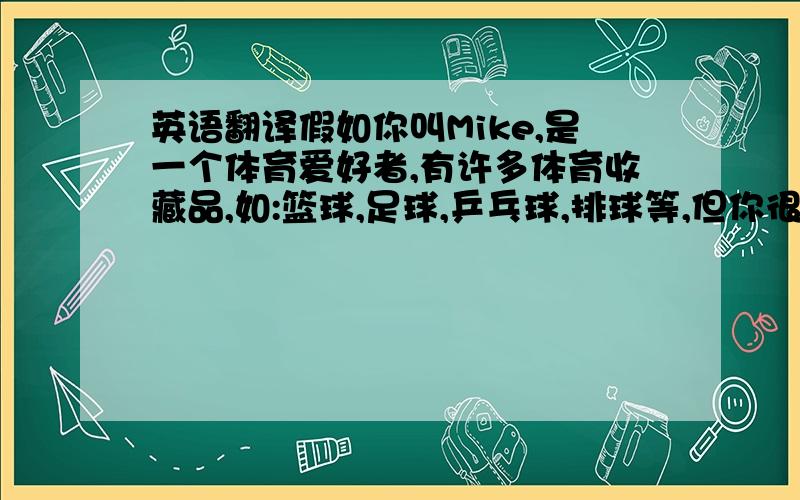 英语翻译假如你叫Mike,是一个体育爱好者,有许多体育收藏品,如:篮球,足球,乒乓球,排球等,但你很少运动,只是通过看电