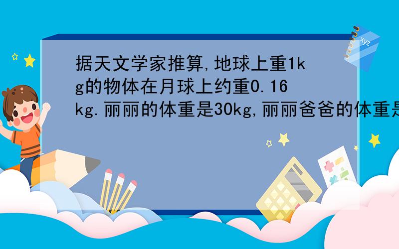 据天文学家推算,地球上重1kg的物体在月球上约重0.16kg.丽丽的体重是30kg,丽丽爸爸的体重是她的2.15倍.丽丽