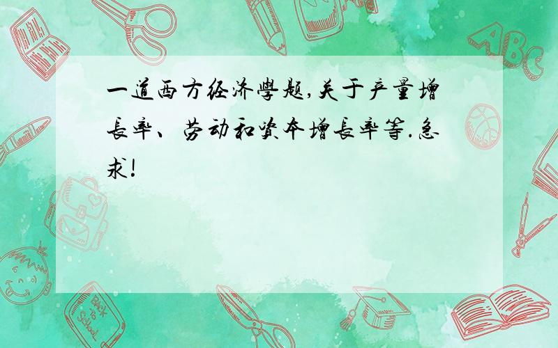 一道西方经济学题,关于产量增长率、劳动和资本增长率等.急求!