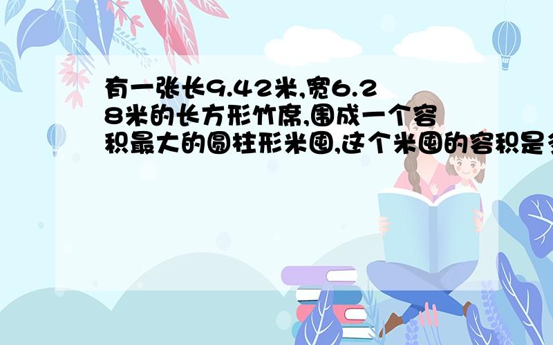 有一张长9.42米,宽6.28米的长方形竹席,围成一个容积最大的圆柱形米囤,这个米囤的容积是多少立方米?