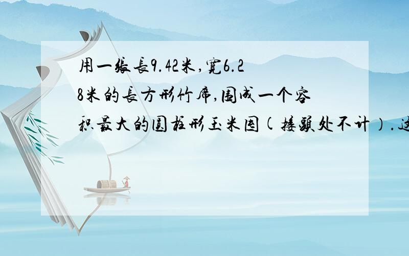 用一张长9.42米,宽6.28米的长方形竹席,围成一个容积最大的圆柱形玉米囤(接头处不计）.这个玉米囤的容积