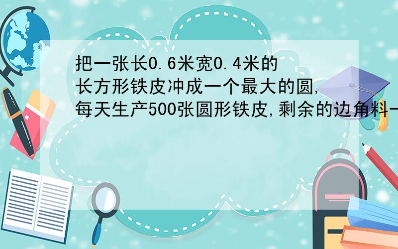 把一张长0.6米宽0.4米的长方形铁皮冲成一个最大的圆,每天生产500张圆形铁皮,剩余的边角料一共有几平方米