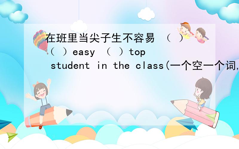 在班里当尖子生不容易 （ ）（ ）easy （ ）top student in the class(一个空一个词,没打错