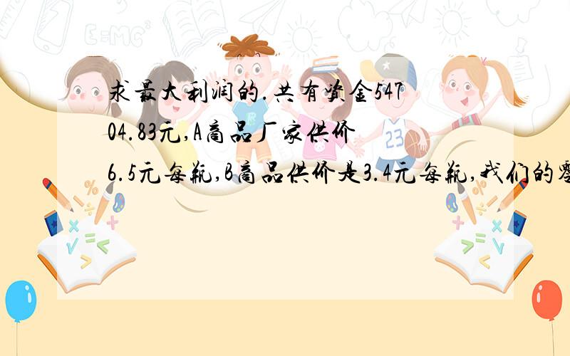 求最大利润的.共有资金54704.83元,A商品厂家供价6.5元每瓶,B商品供价是3.4元每瓶,我们的零售价分别为A为8