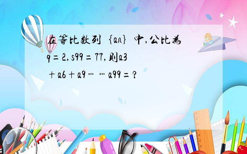 在等比数列｛an｝中,公比为q=2,s99=77,则a3+a6+a9……a99=?