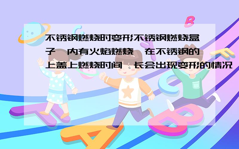 不锈钢燃烧时变形不锈钢燃烧盒子,内有火焰燃烧,在不锈钢的上盖上燃烧时间一长会出现变形的情况,可否有解决办法?