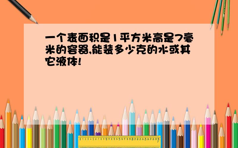 一个表面积是1平方米高是7毫米的容器,能装多少克的水或其它液体!