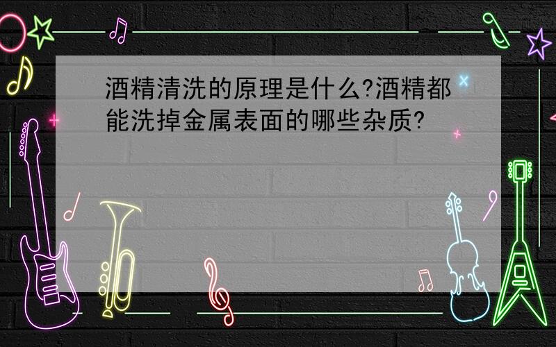 酒精清洗的原理是什么?酒精都能洗掉金属表面的哪些杂质?