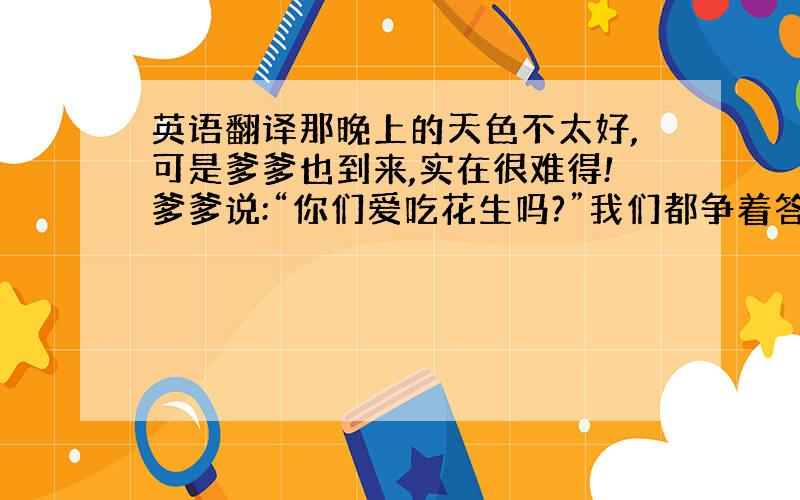 英语翻译那晚上的天色不太好,可是爹爹也到来,实在很难得!爹爹说:“你们爱吃花生吗?”我们都争着答应：“爱!”“谁能把花生