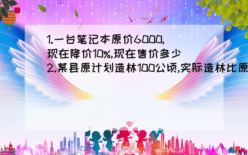 1.一台笔记本原价6000,现在降价10%,现在售价多少2.某县原计划造林100公顷,实际造林比原计划多25%,实际造林