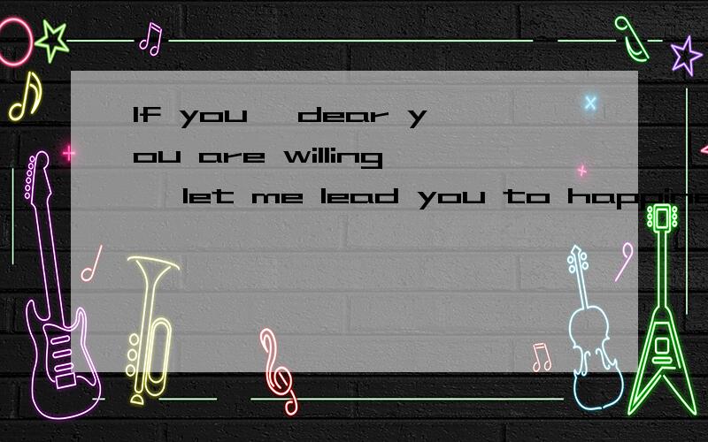 If you, dear you are willing, let me lead you to happiness.