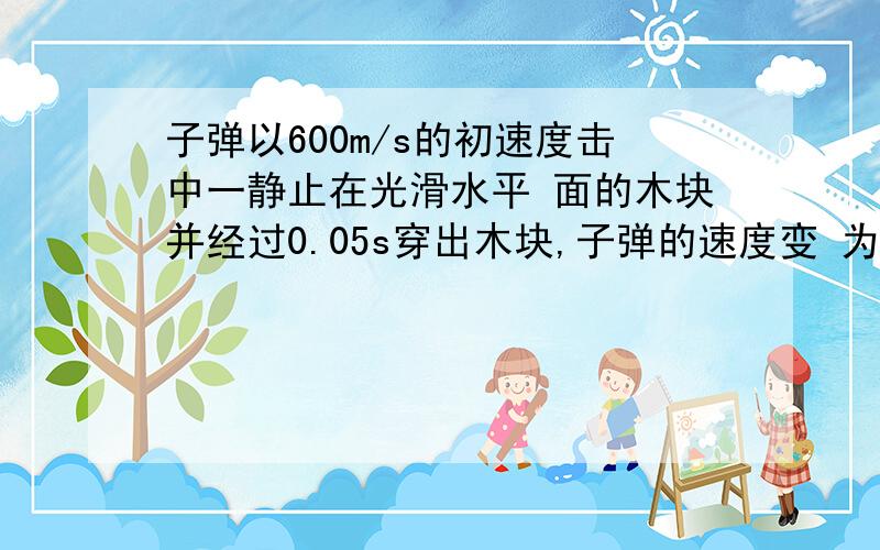 子弹以600m/s的初速度击中一静止在光滑水平 面的木块并经过0.05s穿出木块,子弹的速度变 为200m/s则子弹的加