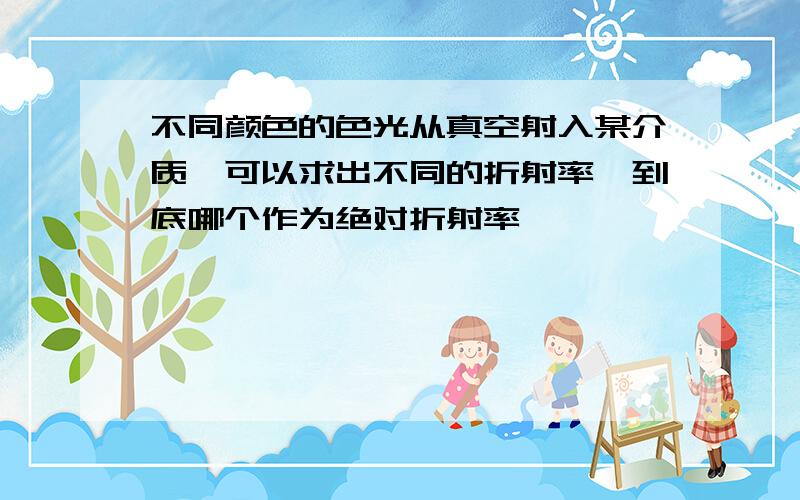 不同颜色的色光从真空射入某介质,可以求出不同的折射率、到底哪个作为绝对折射率