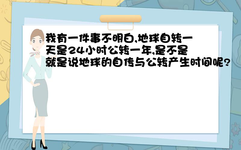 我有一件事不明白,地球自转一天是24小时公转一年,是不是就是说地球的自传与公转产生时间呢?