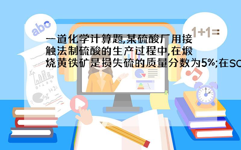 一道化学计算题,某硫酸厂用接触法制硫酸的生产过程中,在煅烧黄铁矿是损失硫的质量分数为5%;在SO2的催化氧化时有92%的