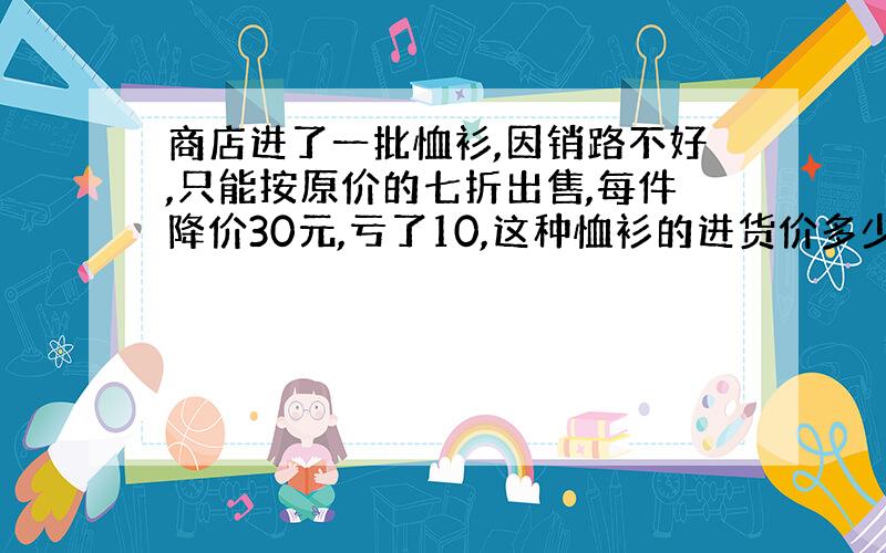 商店进了一批恤衫,因销路不好,只能按原价的七折出售,每件降价30元,亏了10,这种恤衫的进货价多少?