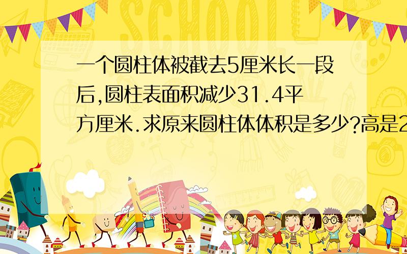 一个圆柱体被截去5厘米长一段后,圆柱表面积减少31.4平方厘米.求原来圆柱体体积是多少?高是20厘米.