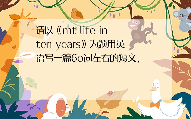 请以《mt life in ten years》为题用英语写一篇6o词左右的短文,