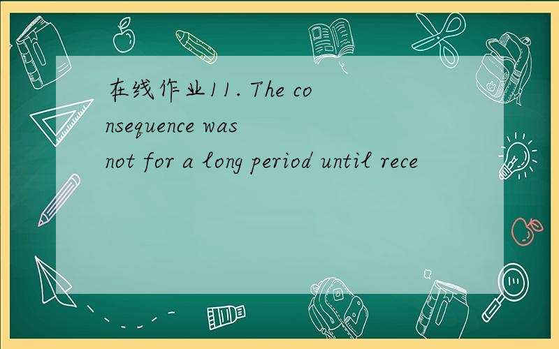 在线作业11. The consequence was not for a long period until rece