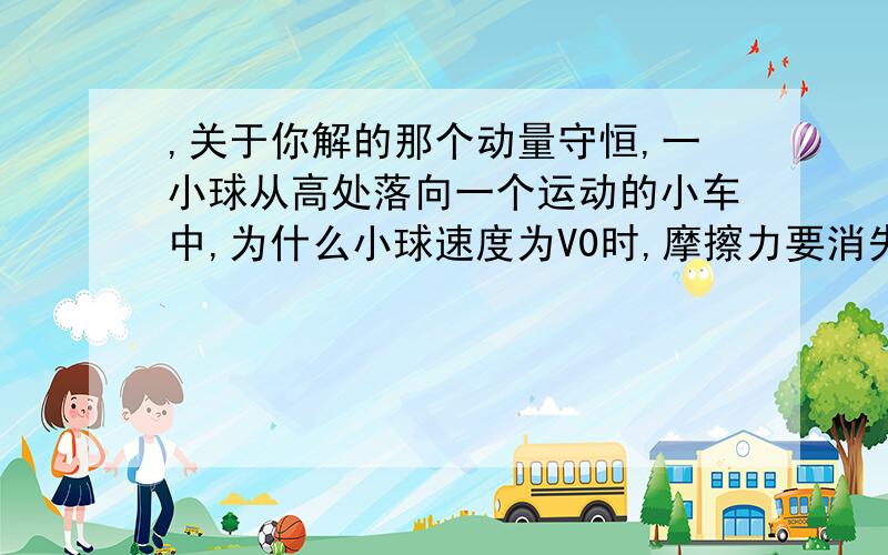 ,关于你解的那个动量守恒,一小球从高处落向一个运动的小车中,为什么小球速度为V0时,摩擦力要消失?