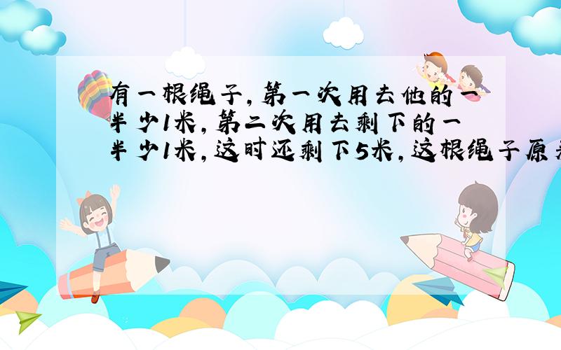 有一根绳子,第一次用去他的一半少1米,第二次用去剩下的一半少1米,这时还剩下5米,这根绳子原来有多长