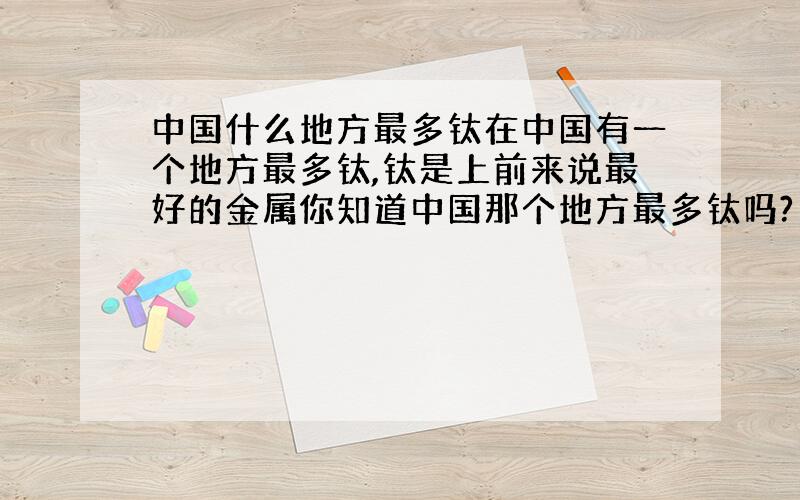 中国什么地方最多钛在中国有一个地方最多钛,钛是上前来说最好的金属你知道中国那个地方最多钛吗?