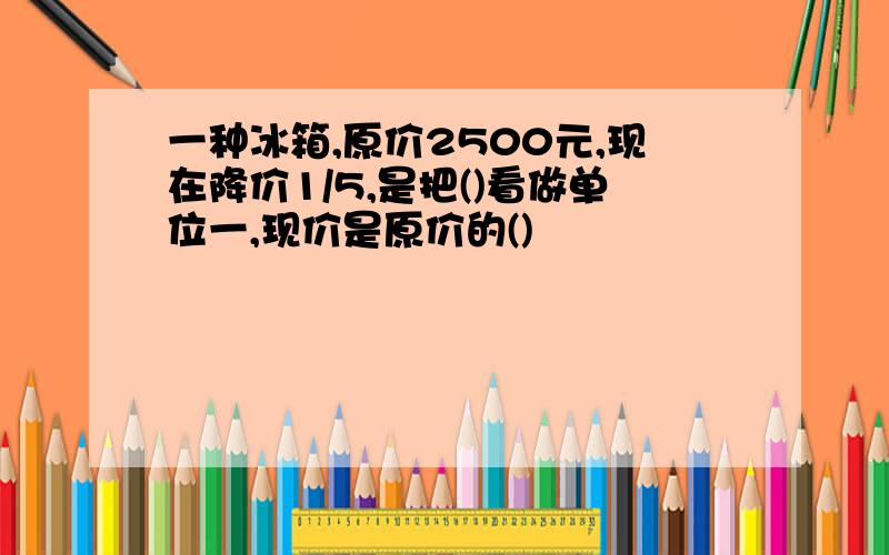 一种冰箱,原价2500元,现在降价1/5,是把()看做单位一,现价是原价的()