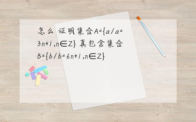 怎么 证明集合A={a/a=3n+1,n∈Z}真包含集合B={b/b=6n+1,n∈Z}