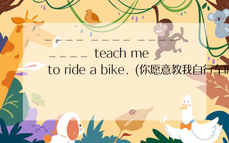 ____ ____ ____ ____ teach me to ride a bike. (你愿意教我自行车吗?)