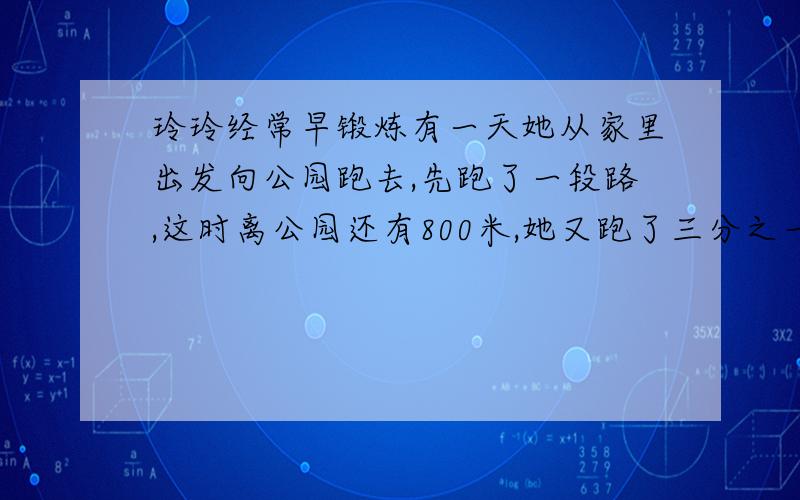 玲玲经常早锻炼有一天她从家里出发向公园跑去,先跑了一段路,这时离公园还有800米,她又跑了三分之一,这