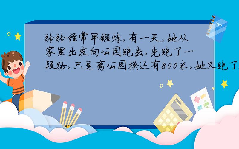 玲玲经常早锻炼,有一天,她从家里出发向公园跑去,先跑了一段路,只是离公园换还有800米,她又跑了全程的