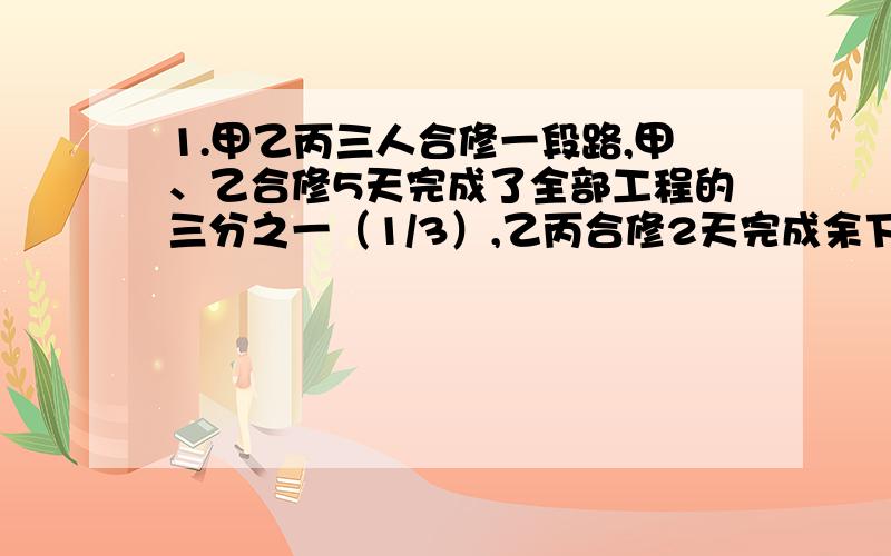 1.甲乙丙三人合修一段路,甲、乙合修5天完成了全部工程的三分之一（1/3）,乙丙合修2天完成余下的四分之一（1/4）,然