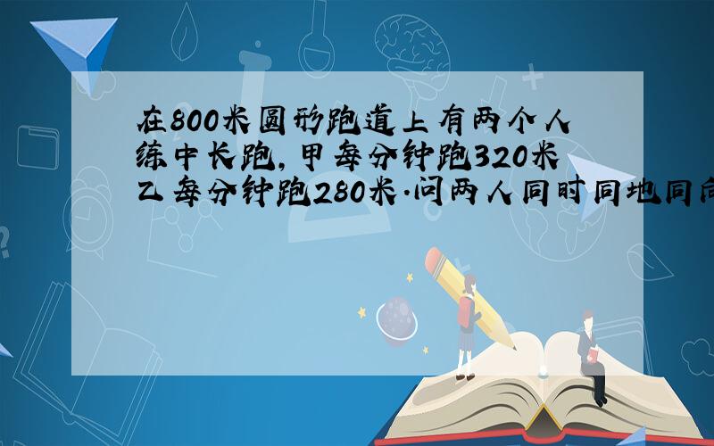 在800米圆形跑道上有两个人练中长跑,甲每分钟跑320米乙每分钟跑280米.问两人同时同地同向起跑,几分钟后第一次相遇?