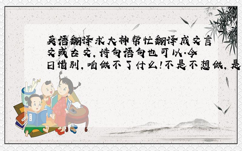 英语翻译求大神帮忙翻译成文言文或古文,诗句语句也可以.今日惜别,咱做不了什么!不是不想做,是没资格!只能默默地祝福你,是