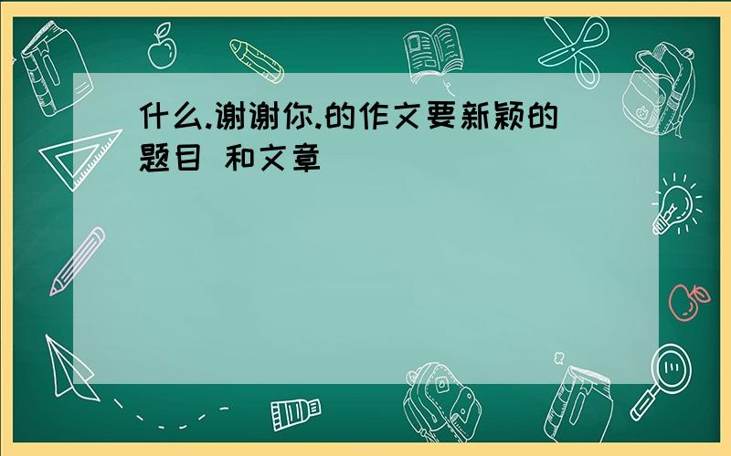 什么.谢谢你.的作文要新颖的题目 和文章